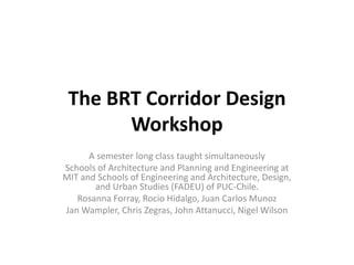 The BRT Corridor Design
       Workshop
      A semester long class taught simultaneously
Schools of Architecture and Planning and Engineering at
MIT and Schools of Engineering and Architecture, Design,
       and Urban Studies (FADEU) of PUC-Chile.
   Rosanna Forray, Rocio Hidalgo, Juan Carlos Munoz
Jan Wampler, Chris Zegras, John Attanucci, Nigel Wilson
 