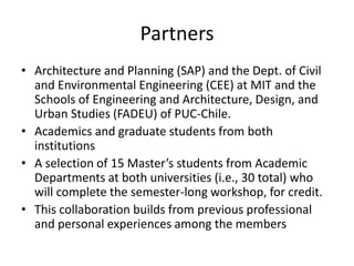 Partners
• Architecture and Planning (SAP) and the Dept. of Civil
  and Environmental Engineering (CEE) at MIT and the
  Schools of Engineering and Architecture, Design, and
  Urban Studies (FADEU) of PUC-Chile.
• Academics and graduate students from both
  institutions
• A selection of 15 Master’s students from Academic
  Departments at both universities (i.e., 30 total) who
  will complete the semester-long workshop, for credit.
• This collaboration builds from previous professional
  and personal experiences among the members
 