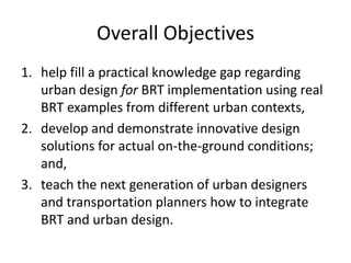 Overall Objectives
1. help fill a practical knowledge gap regarding
   urban design for BRT implementation using real
   BRT examples from different urban contexts,
2. develop and demonstrate innovative design
   solutions for actual on-the-ground conditions;
   and,
3. teach the next generation of urban designers
   and transportation planners how to integrate
   BRT and urban design.
 