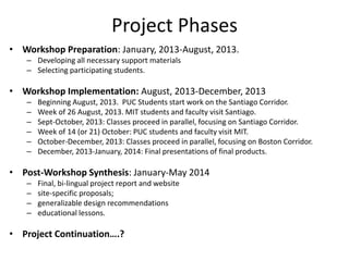 Project Phases
• Workshop Preparation: January, 2013-August, 2013.
   – Developing all necessary support materials
   – Selecting participating students.

• Workshop Implementation: August, 2013-December, 2013
   –   Beginning August, 2013. PUC Students start work on the Santiago Corridor.
   –   Week of 26 August, 2013. MIT students and faculty visit Santiago.
   –   Sept-October, 2013: Classes proceed in parallel, focusing on Santiago Corridor.
   –   Week of 14 (or 21) October: PUC students and faculty visit MIT.
   –   October-December, 2013: Classes proceed in parallel, focusing on Boston Corridor.
   –   December, 2013-January, 2014: Final presentations of final products.

• Post-Workshop Synthesis: January-May 2014
   –   Final, bi-lingual project report and website
   –   site-specific proposals;
   –   generalizable design recommendations
   –   educational lessons.

• Project Continuation….?
 