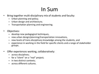 In Sum
• Bring together multi-disciplinary mix of students and faculty:
    – Urban planning and policy;
    – Urban design and architecture;
    – Transportation planning and engineering.

• Objectives:
    –   develop new pedagogical techniques,
    –   new urban design/planning/transportation innovations,
    –   new levels of trans-disciplinary knowledge among the students, and
    –   experience in working in the field for specific clients and a range of stakeholder
        groups.

• Offer experiences working, collaboratively:
    –   across disciplines;
    –   for a “client” on a “real” project;
    –   in two distinct contexts;
    –   across different cultures.
 