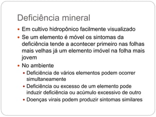 Deficiência mineral
 Em cultivo hidropônico facilmente visualizado
 Se um elemento é móvel os sintomas da
deficiência tende a acontecer primeiro nas folhas
mais velhas já um elemento imóvel na folha mais
jovem
 No ambiente
 Deficiência de vários elementos podem ocorrer
simultaneamente
 Deficiência ou excesso de um elemento pode
induzir deficiência ou acúmulo excessivo de outro
 Doenças virais podem produzir sintomas similares
 