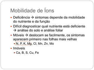 Mobilidade de Íons
 Deficiência  sintomas depende da mobilidade
do nutriente e da função
 Difícil diagnosticar qual nutriente está deficiente
 análise do solo e análise foliar
 Móveis  deslocam se facilmente, os sintomas
aparecem primeiro nas folhas mais velhas
 N, P, K, Mg, Cl, Mn, Zn, Mo
 Imóveis
 Ca, B, S, Cu, Fe
 