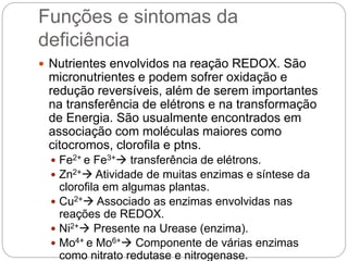 Funções e sintomas da
deficiência
 Nutrientes envolvidos na reação REDOX. São
micronutrientes e podem sofrer oxidação e
redução reversíveis, além de serem importantes
na transferência de elétrons e na transformação
de Energia. São usualmente encontrados em
associação com moléculas maiores como
citocromos, clorofila e ptns.
 Fe2+ e Fe3+ transferência de elétrons.
 Zn2+ Atividade de muitas enzimas e síntese da
clorofila em algumas plantas.
 Cu2+ Associado as enzimas envolvidas nas
reações de REDOX.
 Ni2+ Presente na Urease (enzima).
 Mo4+ e Mo6+ Componente de várias enzimas
como nitrato redutase e nitrogenase.
 