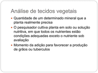 Análise de tecidos vegetais
 Quantidade de um determinado mineral que a
planta realmente precisa
 O pesquisador cultiva planta em solo ou solução
nutritiva, em que todos os nutrientes estão
condições adequadas exceto o nutriente sob
avaliação
 Momento da adição para favorecer a produção
de grãos ou tuberculos
 