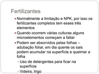 Fertilizantes
 Normalmente a limitação e NPK, por isso os
fertilizantes completos tem esses três
elementos
 Quando ocorrem várias culturas alguns
microelementos começam a faltar
 Podem ser absorvidos pelas folhas –
adubação foliar, em dia quente os sais
podem acumular na superfície e queimar a
folha
 Uso de detergentes para ficar na
superfície
 Videira, trigo
 
