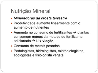 Nutrição Mineral
 Mineradoras da crosta terrestre
 Produtividade aumenta linearmente com o
aumento de nutrientes
 Aumento no consumo de fertilizantes  plantas
consomem menos da metade do fertilizante
adicionado  Lixiviação
 Consumo de metais pesados
 Pedologistas, hidrologistas, microbiologistas,
ecologistas e fisiologista vegetal
 