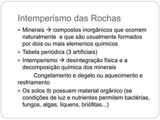 Intemperismo das Rochas
 Minerais  compostos inorgânicos que ocorrem
naturalmente e que são usualmente formados
por dois ou mais elementos químicos
 Tabela periódica (3 artificiais)
 Intemperismo  desintegração física e a
decomposição química dos minerais
Congelamento e degelo ou aquecimento e
resfriamento
 Os solos tb possuem material orgânico (se
condições de luz e nutrientes permitem bactérias,
fungos, algas, liquens, briófitas...)
 