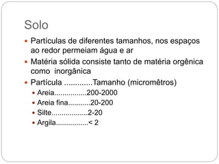 Solo
 Partículas de diferentes tamanhos, nos espaços
ao redor permeiam água e ar
 Matéria sólida consiste tanto de matéria orgênica
como inorgânica
 Partícula .............Tamanho (micromêtros)
 Areia................200-2000
 Areia fina...........20-200
 Silte..................2-20
 Argila................< 2
 