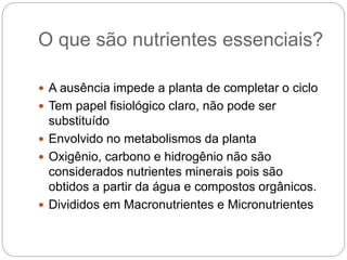 O que são nutrientes essenciais?
 A ausência impede a planta de completar o ciclo
 Tem papel fisiológico claro, não pode ser
substituído
 Envolvido no metabolismos da planta
 Oxigênio, carbono e hidrogênio não são
considerados nutrientes minerais pois são
obtidos a partir da água e compostos orgânicos.
 Divididos em Macronutrientes e Micronutrientes
 