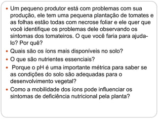  Um pequeno produtor está com problemas com sua
produção, ele tem uma pequena plantação de tomates e
as folhas estão todas com necrose foliar e ele quer que
você identifique os problemas dele observando os
sintomas dos tomateiros. O que você faria para ajuda-
lo? Por quê?
 Quais são os íons mais disponíveis no solo?
 O que são nutrientes essenciais?
 Porque o pH é uma importante métrica para saber se
as condições do solo são adequadas para o
desenvolvimento vegetal?
 Como a mobilidade dos íons pode influenciar os
sintomas de deficiência nutricional pela planta?
 