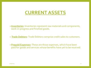 CURRENT ASSETS
• Inventories: Inventories represent raw materials and components,
work-in-progress and finished goods.
• Trade Debtors: Trade Debtors comprise credit sales to customers.
• Prepaid Expenses: These are those expenses, which have been
paid for goods and services whose benefits have yet to be received.
3/29/2015 10
 