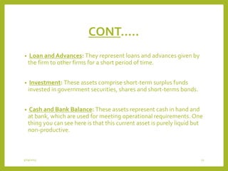 CONT…..
• Loan and Advances: They represent loans and advances given by
the firm to other firms for a short period of time.
• Investment: These assets comprise short-term surplus funds
invested in government securities, shares and short-terms bonds.
• Cash and Bank Balance: These assets represent cash in hand and
at bank, which are used for meeting operational requirements. One
thing you can see here is that this current asset is purely liquid but
non-productive.
3/29/2015 11
 
