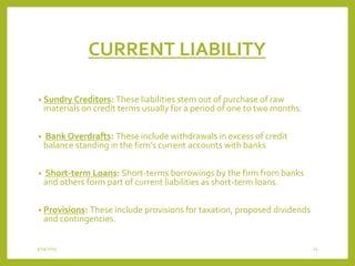 CURRENT LIABILITY
• Sundry Creditors: These liabilities stem out of purchase of raw
materials on credit terms usually for a period of one to two months.
• Bank Overdrafts: These include withdrawals in excess of credit
balance standing in the firm’s current accounts with banks
• Short-term Loans: Short-terms borrowings by the firm from banks
and others form part of current liabilities as short-term loans.
• Provisions: These include provisions for taxation, proposed dividends
and contingencies.
3/29/2015 12
 