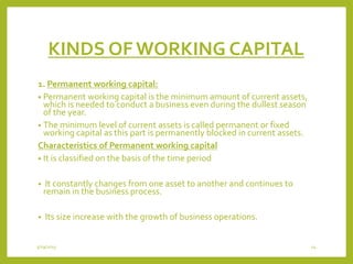 KINDS OF WORKING CAPITAL
1. Permanent working capital:
• Permanent working capital is the minimum amount of current assets,
which is needed to conduct a business even during the dullest season
of the year.
• The minimum level of current assets is called permanent or fixed
working capital as this part is permanently blocked in current assets.
Characteristics of Permanent working capital
• It is classified on the basis of the time period
• It constantly changes from one asset to another and continues to
remain in the business process.
• Its size increase with the growth of business operations.
3/29/2015 14
 