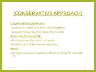 (CONSERVATIVE APPROACH)
Long-term Financing Benefits:
Less worry in refinancing short-term obligations
Less uncertainty regarding future interest costs
Short-term Financing Risks:
Borrowing more than what is necessary
Borrowing at a higher overall cost(usually)
Result:
Manager accepts less expected profits in exchange for taking less
risk.
3/29/2015 29
 