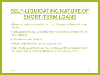 SELF-LIQUIDATING NATURE OF
SHORT-TERM LOANS
Seasonal orders require the purchase of inventory beyond current
levels.
Increased inventory is used to meet the increased demand for the
final product.
Sales become receivables.
Receivables are collected and become cash.
The resulting cash funds can be used to pay off the seasonal short-
term loan and cover associated long-term financing costs.
3/29/2015 35
 