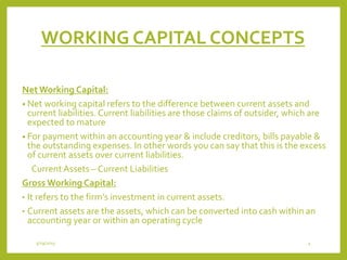 WORKING CAPITAL CONCEPTS
NetWorking Capital:
• Net working capital refers to the difference between current assets and
current liabilities.Current liabilities are those claims of outsider, which are
expected to mature
• For payment within an accounting year & include creditors, bills payable &
the outstanding expenses. In other words you can say that this is the excess
of current assets over current liabilities.
Current Assets – Current Liabilities
Gross Working Capital:
• It refers to the firm’s investment in current assets.
• Current assets are the assets, which can be converted into cash within an
accounting year or within an operating cycle
3/29/2015 4
 