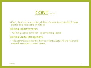 CONT…..
• Cash, short-term securities, debtors (accounts receivable & book
debts), bills receivable and stock.
Working capital turnover:
• Working capital turnover= sales/working capital
Working Capital Management:
• The administration of the firm’s current assets and the financing
needed to support current assets.
3/29/2015 5
 