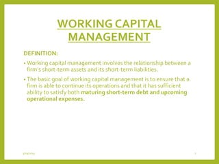 WORKING CAPITAL
MANAGEMENT
DEFINITION:
• Working capital management involves the relationship between a
firm's short-term assets and its short-term liabilities.
• The basic goal of working capital management is to ensure that a
firm is able to continue its operations and that it has sufficient
ability to satisfy both maturing short-term debt and upcoming
operational expenses.
3/29/2015 7
 
