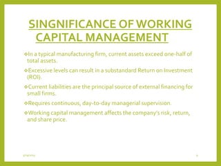 SINGNIFICANCE OF WORKING
CAPITAL MANAGEMENT
In a typical manufacturing firm, current assets exceed one-half of
total assets.
Excessive levels can result in a substandard Return on Investment
(ROI).
Current liabilities are the principal source of external financing for
small firms.
Requires continuous, day-to-day managerial supervision.
Working capital management affects the company’s risk, return,
and share price.
3/29/2015 9
 
