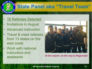 State Panel aka “Travel Team”
• 18 Referees Selected
• Invitations in August
• Advanced instruction
• Travel & meet referees
from 13 states on the
east coast
• Work with national
instructors and
assessors At the airport, on the way to Regionals!
Rhode Island Referee Program 13
 