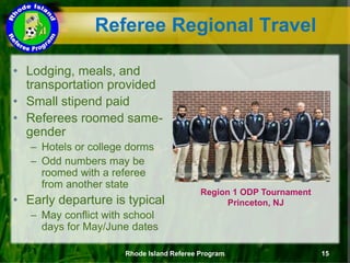 Referee Regional Travel
• Lodging, meals, and
transportation provided
• Small stipend paid
• Referees roomed same-
gender
– Hotels or college dorms
– Odd numbers may be
roomed with a referee
from another state
• Early departure is typical
– May conflict with school
days for May/June dates
Region 1 ODP Tournament
Princeton, NJ
Rhode Island Referee Program 15
 