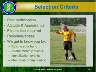 Selection Criteria
• Past participation
• Attitude & Appearance
• Fitness test required
• Responsiveness
• We get to know you by:
– Raising your hand
– Attend monthly events
– Identification events
– Mentor recommendation
Rhode Island Referee Program 16
 