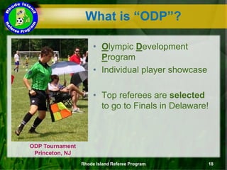 What is “ODP”?
ODP Tournament
Princeton, NJ
• Olympic Development
Program
• Individual player showcase
• Top referees are selected
to go to Finals in Delaware!
Rhode Island Referee Program 18
 