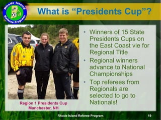 What is “Presidents Cup”?
Region 1 Presidents Cup
Manchester, NH
• Winners of 15 State
Presidents Cups on
the East Coast vie for
Regional Title
• Regional winners
advance to National
Championships
• Top referees from
Regionals are
selected to go to
Nationals!
Rhode Island Referee Program 19
 