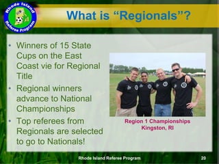 What is “Regionals”?
• Winners of 15 State
Cups on the East
Coast vie for Regional
Title
• Regional winners
advance to National
Championships
• Top referees from
Regionals are selected
to go to Nationals!
Region 1 Championships
Kingston, RI
Rhode Island Referee Program 20
 