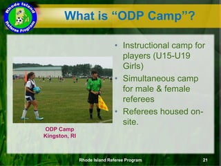 What is “ODP Camp”?
ODP Camp
Kingston, RI
• Instructional camp for
players (U15-U19
Girls)
• Simultaneous camp
for male & female
referees
• Referees housed on-
site.
Rhode Island Referee Program 21
 