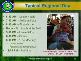 Typical Regional Day
• 6:30 AM – Leave Hotels
• 7:00 AM – Arrive at fields
• 8:00 AM – First whistle
• Noon – Box lunch at the field
• 5:00 PM – Leave fields
• 6:00 PM – Dinner
• 8:00 PM – “The Meeting”
– Day in review
– Assignments for tomorrow!
• 11:00 PM – Bed time
Rhode Island Referee Program 22
Saturday night dinner at Joe’s Crab
Shack – an ODP Tradition!
 