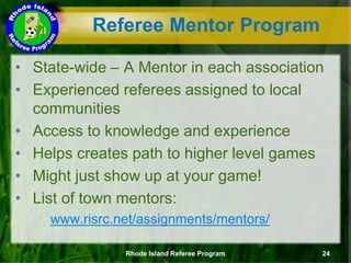 Referee Mentor Program
• State-wide – A Mentor in each association
• Experienced referees assigned to local
communities
• Access to knowledge and experience
• Helps creates path to higher level games
• Might just show up at your game!
• List of town mentors:
www.risrc.net/assignments/mentors/
Rhode Island Referee Program 24
 