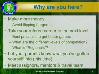 Why are you here?
Rhode Island Referee Program 3
• Make more money
– Avoid flipping burgers!
• Take your referee career to the next level
– Best practices to get better games
– What are the different levels of competition?
– What is “Regionals”?
• Let your parents know what you’ve gotten
yourself into (this time)
• Meet assignors, mentors & travel team
 