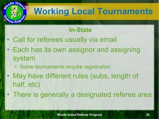 In-State
• Call for referees usually via email
• Each has its own assignor and assigning
system
• Some tournaments require registration
• May have different rules (subs, length of
half, etc)
• There is generally a designated referee area
Working Local Tournaments
Rhode Island Referee Program 36
 