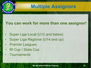 You can work for more than one assignor!
• Super Liga Local (U12 and below)
• Super Liga Regional (U14 and up)
• Premier Leagues
• RI Cup / State Cup
• Tournaments
Multiple Assignors
Rhode Island Referee Program 37
 
