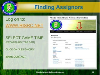 Finding Assignors
Log on to:
WWW.RISRC.NET
SELECT GAME TIME
(FROM BLACK TAB BAR)
CLICK ON “ASSIGNORS”
MAKE CONTACT
Rhode Island Referee Program 38
 
