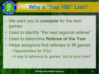 Why a “Top 100” List?
• We want you to compete for the best
games
• Used to identify “the next regional referee”
• Used to determine Referee of the Year
• Helps assignors find referees to fill games
– Opportunities for YOU
– A way to advance to games “out of your town”
Rhode Island Referee Program 4
 