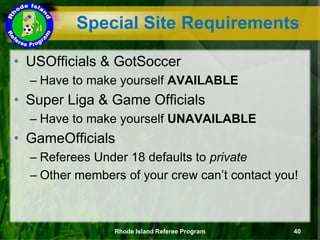 • USOfficials & GotSoccer
– Have to make yourself AVAILABLE
• Super Liga & Game Officials
– Have to make yourself UNAVAILABLE
• GameOfficials
– Referees Under 18 defaults to private
– Other members of your crew can’t contact you!
Rhode Island Referee Program 40
Special Site Requirements
 