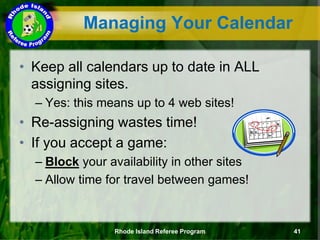 • Keep all calendars up to date in ALL
assigning sites.
– Yes: this means up to 4 web sites!
• Re-assigning wastes time!
• If you accept a game:
– Block your availability in other sites
– Allow time for travel between games!
Managing Your Calendar
Rhode Island Referee Program 41
 