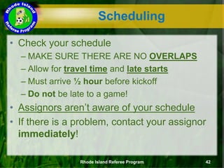 • Check your schedule
– MAKE SURE THERE ARE NO OVERLAPS
– Allow for travel time and late starts
– Must arrive ½ hour before kickoff
– Do not be late to a game!
• Assignors aren’t aware of your schedule
• If there is a problem, contact your assignor
immediately!
Scheduling
Rhode Island Referee Program 42
 