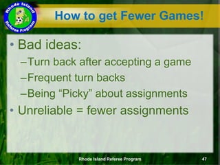 How to get Fewer Games!
• Bad ideas:
–Turn back after accepting a game
–Frequent turn backs
–Being “Picky” about assignments
• Unreliable = fewer assignments
Rhode Island Referee Program 47
 