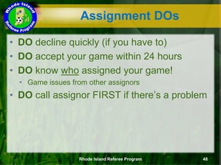 • DO decline quickly (if you have to)
• DO accept your game within 24 hours
• DO know who assigned your game!
• Game issues from other assignors
• DO call assignor FIRST if there’s a problem
Assignment DOs
Rhode Island Referee Program 48
 