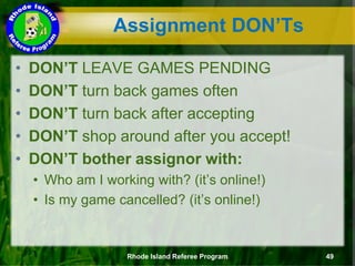 Assignment DON’Ts
• DON’T LEAVE GAMES PENDING
• DON’T turn back games often
• DON’T turn back after accepting
• DON’T shop around after you accept!
• DON’T bother assignor with:
• Who am I working with? (it’s online!)
• Is my game cancelled? (it’s online!)
Rhode Island Referee Program 49
 