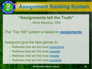 Assignment Ranking System
“Assignments tell the Truth”
-Steve Mauricio, SRA
The “Top 100” system is based on assignments
Assignors give the best games to:
– Referees that are the most responsive
– Referees that are the most capable
– Referees that are the most reliable
– Referees that are the most available
Rhode Island Referee Program 50
 
