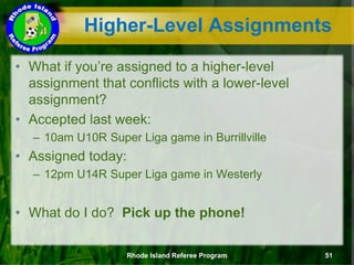 Higher-Level Assignments
• What if you’re assigned to a higher-level
assignment that conflicts with a lower-level
assignment?
• Accepted last week:
– 10am U10R Super Liga game in Burrillville
• Assigned today:
– 12pm U14R Super Liga game in Westerly
• What do I do? Pick up the phone!
Rhode Island Referee Program 51
 