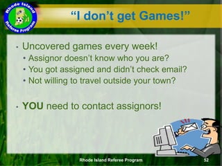 • Uncovered games every week!
• Assignor doesn’t know who you are?
• You got assigned and didn’t check email?
• Not willing to travel outside your town?
• YOU need to contact assignors!
Rhode Island Referee Program 52
“I don’t get Games!”
 