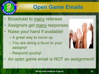 Open Game Emails
• Broadcast to many referees
• Assignors get many responses
• Raise your hand if available!
– A great way to move up
– You are doing a favor to your
assignor
– Respond quickly!
• An open game email is NOT an assignment!
Rhode Island Referee Program 53
 