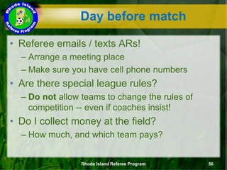 • Referee emails / texts ARs!
– Arrange a meeting place
– Make sure you have cell phone numbers
• Are there special league rules?
– Do not allow teams to change the rules of
competition -- even if coaches insist!
• Do I collect money at the field?
– How much, and which team pays?
Day before match
Rhode Island Referee Program 56
 